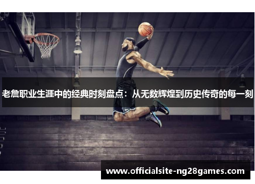 老詹职业生涯中的经典时刻盘点：从无数辉煌到历史传奇的每一刻