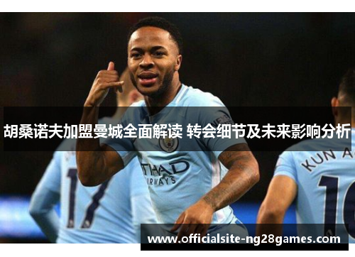 胡桑诺夫加盟曼城全面解读 转会细节及未来影响分析