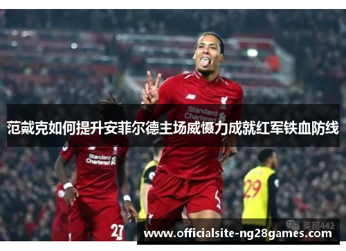 范戴克如何提升安菲尔德主场威慑力成就红军铁血防线