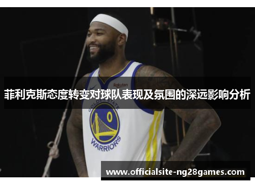 菲利克斯态度转变对球队表现及氛围的深远影响分析