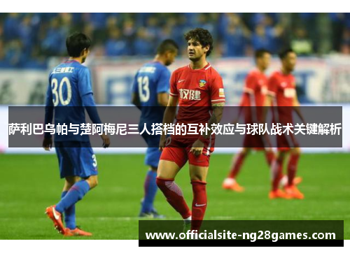 萨利巴乌帕与楚阿梅尼三人搭档的互补效应与球队战术关键解析