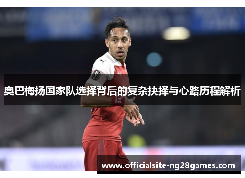 奥巴梅扬国家队选择背后的复杂抉择与心路历程解析