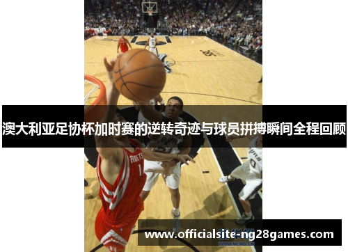 澳大利亚足协杯加时赛的逆转奇迹与球员拼搏瞬间全程回顾