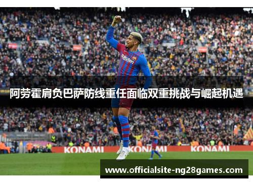 阿劳霍肩负巴萨防线重任面临双重挑战与崛起机遇