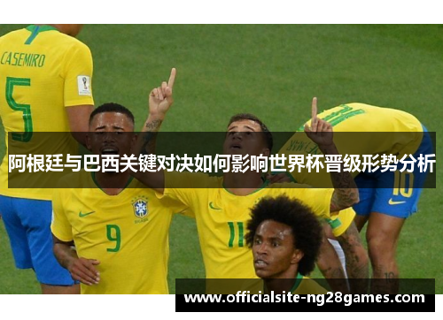 阿根廷与巴西关键对决如何影响世界杯晋级形势分析