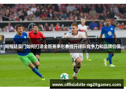 阿根廷豪门如何打造全新赛季形象提升球队竞争力和品牌价值