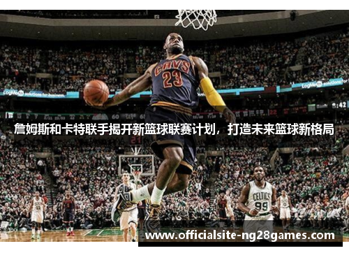 詹姆斯和卡特联手揭开新篮球联赛计划，打造未来篮球新格局