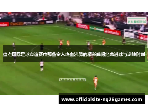 盘点国际足球友谊赛中那些令人热血沸腾的精彩瞬间经典进球与逆转时刻