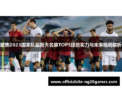 聚焦2023国家队最新大名单TOP5球员实力与未来格局解析