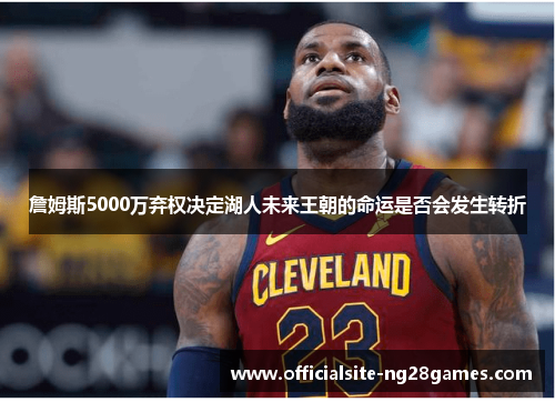 詹姆斯5000万弃权决定湖人未来王朝的命运是否会发生转折