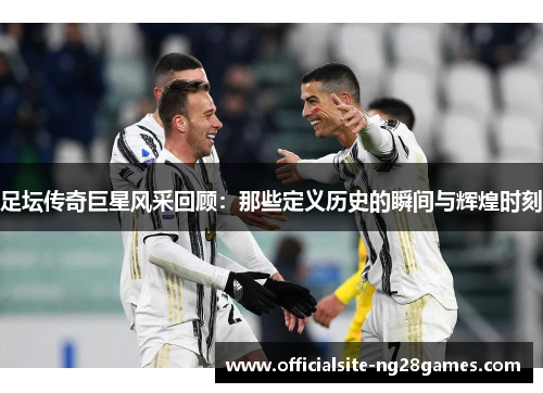 足坛传奇巨星风采回顾：那些定义历史的瞬间与辉煌时刻