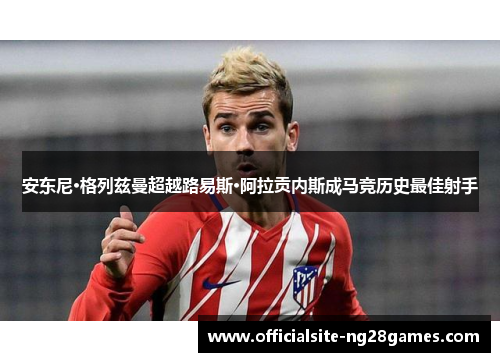 安东尼·格列兹曼超越路易斯·阿拉贡内斯成马竞历史最佳射手