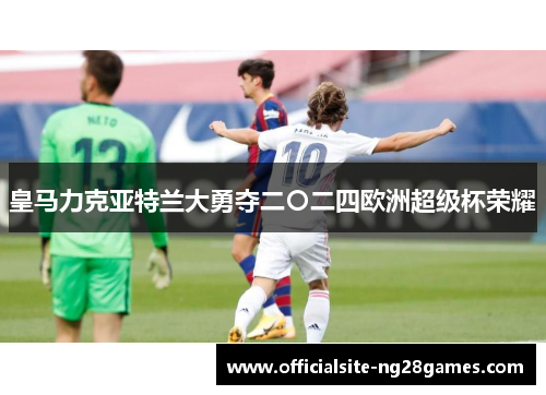 皇马力克亚特兰大勇夺二〇二四欧洲超级杯荣耀 皇马力克亚特兰大勇夺二〇二四欧洲超级杯荣耀