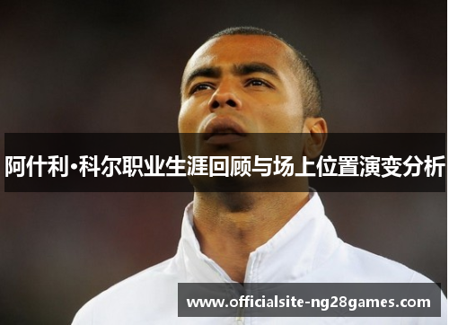 阿什利·科尔职业生涯回顾与场上位置演变分析 阿什利·科尔职业生涯回顾与场上位置演变分析