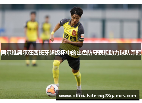 阿尔维奥尔在西班牙超级杯中的出色防守表现助力球队夺冠 阿尔维奥尔在西班牙超级杯中的出色防守表现助力球队夺冠
